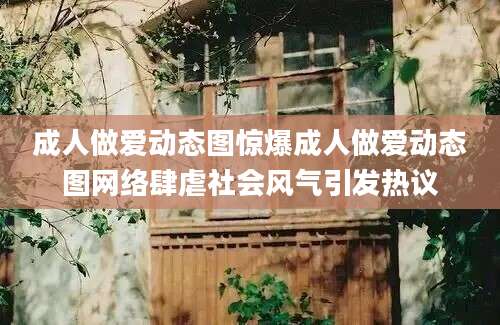 成人做爱动态图惊爆成人做爱动态图网络肆虐社会风气引发热议