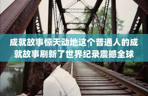成就故事惊天动地这个普通人的成就故事刷新了世界纪录震撼全球