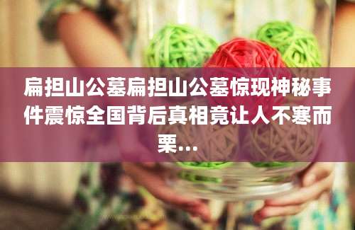 扁担山公墓扁担山公墓惊现神秘事件震惊全国背后真相竟让人不寒而栗...