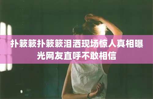 扑簌簌扑簌簌泪洒现场惊人真相曝光网友直呼不敢相信