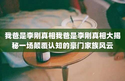 我爸是李刚真相我爸是李刚真相大揭秘一场颠覆认知的豪门家族风云