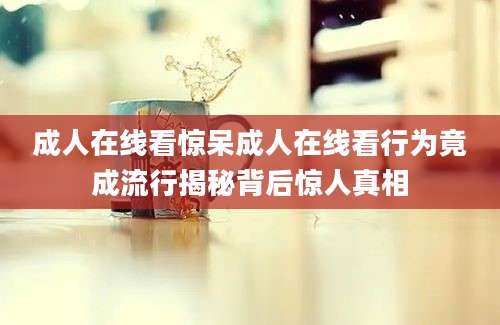 成人在线看惊呆成人在线看行为竟成流行揭秘背后惊人真相