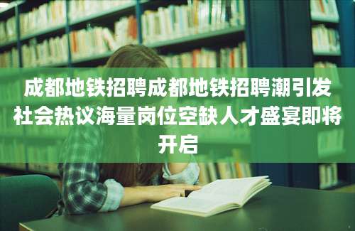 成都地铁招聘成都地铁招聘潮引发社会热议海量岗位空缺人才盛宴即将开启