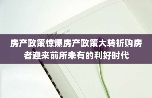 房产政策惊爆房产政策大转折购房者迎来前所未有的利好时代