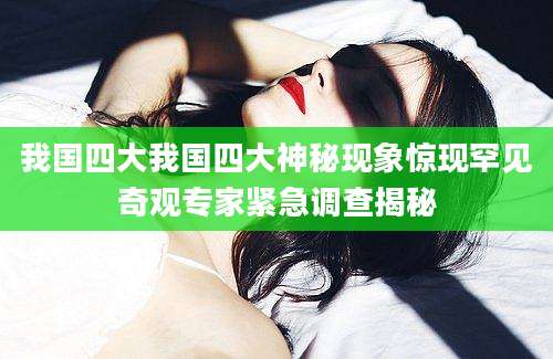 我国四大我国四大神秘现象惊现罕见奇观专家紧急调查揭秘