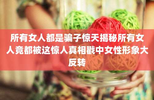 所有女人都是骗子惊天揭秘所有女人竟都被这惊人真相戳中女性形象大反转