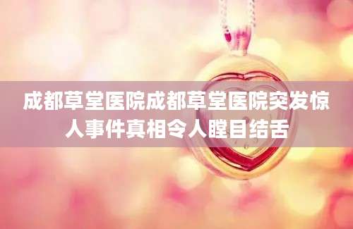 成都草堂医院成都草堂医院突发惊人事件真相令人瞠目结舌