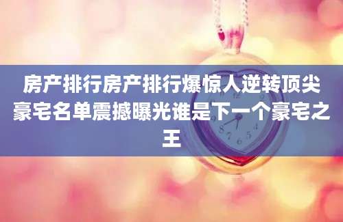 房产排行房产排行爆惊人逆转顶尖豪宅名单震撼曝光谁是下一个豪宅之王