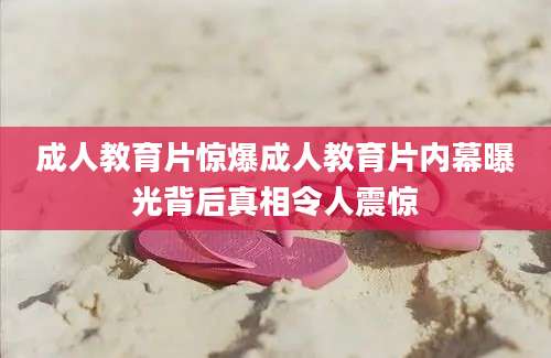 成人教育片惊爆成人教育片内幕曝光背后真相令人震惊