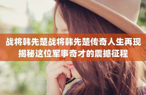 战将韩先楚战将韩先楚传奇人生再现揭秘这位军事奇才的震撼征程