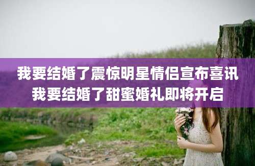 我要结婚了震惊明星情侣宣布喜讯我要结婚了甜蜜婚礼即将开启