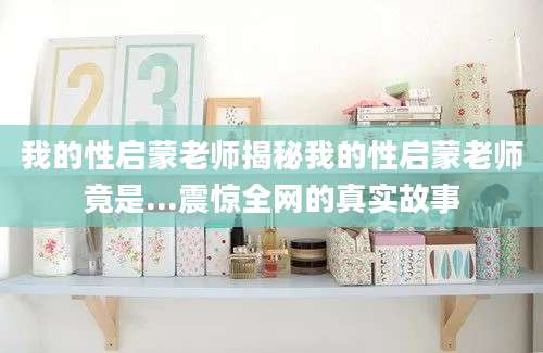 我的性启蒙老师揭秘我的性启蒙老师竟是...震惊全网的真实故事