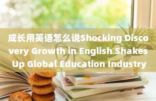 成长用英语怎么说Shocking Discovery Growth in English Shakes Up Global Education Industry