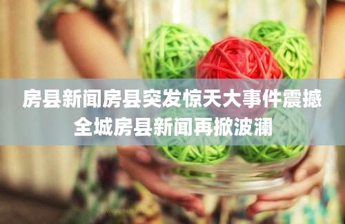 房县新闻房县突发惊天大事件震撼全城房县新闻再掀波澜