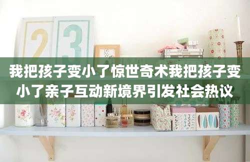 我把孩子变小了惊世奇术我把孩子变小了亲子互动新境界引发社会热议