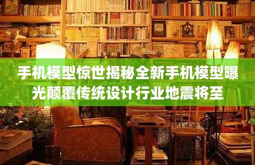手机模型惊世揭秘全新手机模型曝光颠覆传统设计行业地震将至