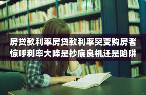 房贷款利率房贷款利率突变购房者惊呼利率大降是抄底良机还是陷阱