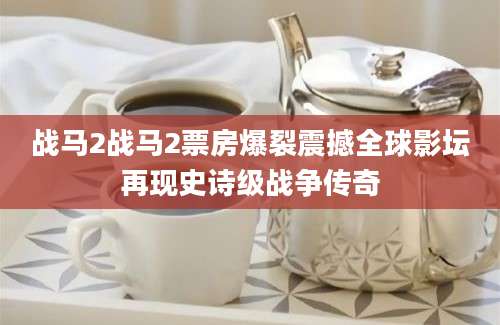 战马2战马2票房爆裂震撼全球影坛再现史诗级战争传奇