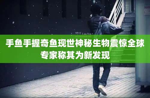 手鱼手握奇鱼现世神秘生物震惊全球专家称其为新发现