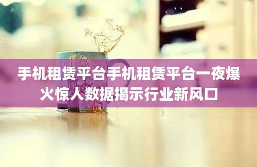 手机租赁平台手机租赁平台一夜爆火惊人数据揭示行业新风口