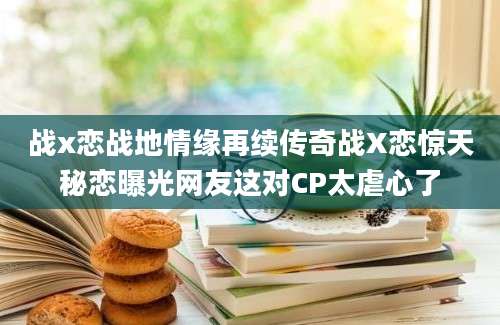 战x恋战地情缘再续传奇战X恋惊天秘恋曝光网友这对CP太虐心了