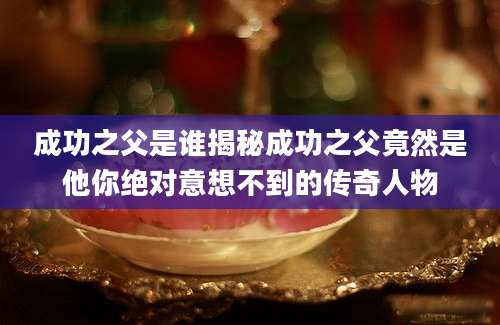 成功之父是谁揭秘成功之父竟然是他你绝对意想不到的传奇人物