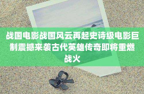 战国电影战国风云再起史诗级电影巨制震撼来袭古代英雄传奇即将重燃战火