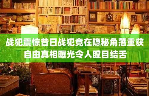 战犯震惊昔日战犯竟在隐秘角落重获自由真相曝光令人瞠目结舌