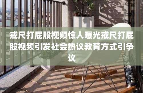 戒尺打屁股视频惊人曝光戒尺打屁股视频引发社会热议教育方式引争议