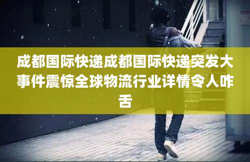 成都国际快递成都国际快递突发大事件震惊全球物流行业详情令人咋舌