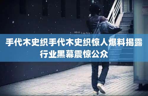 手代木史织手代木史织惊人爆料揭露行业黑幕震惊公众