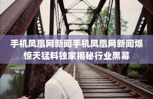 手机凤凰网新闻手机凤凰网新闻爆惊天猛料独家揭秘行业黑幕