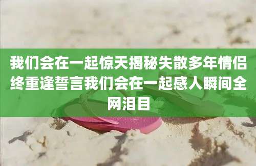 我们会在一起惊天揭秘失散多年情侣终重逢誓言我们会在一起感人瞬间全网泪目