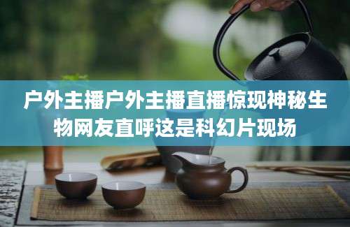 户外主播户外主播直播惊现神秘生物网友直呼这是科幻片现场