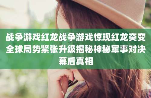 战争游戏红龙战争游戏惊现红龙突变全球局势紧张升级揭秘神秘军事对决幕后真相