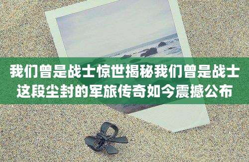 我们曾是战士惊世揭秘我们曾是战士这段尘封的军旅传奇如今震撼公布