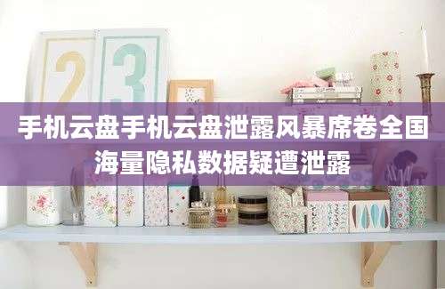 手机云盘手机云盘泄露风暴席卷全国海量隐私数据疑遭泄露