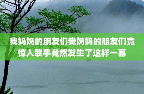 我妈妈的朋友们我妈妈的朋友们竟惊人联手竟然发生了这样一幕