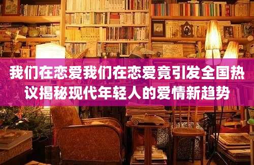 我们在恋爱我们在恋爱竟引发全国热议揭秘现代年轻人的爱情新趋势