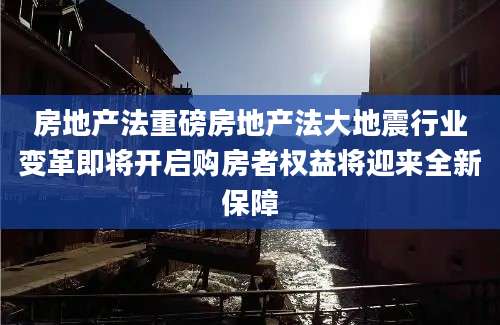 房地产法重磅房地产法大地震行业变革即将开启购房者权益将迎来全新保障