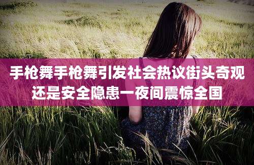 手枪舞手枪舞引发社会热议街头奇观还是安全隐患一夜间震惊全国
