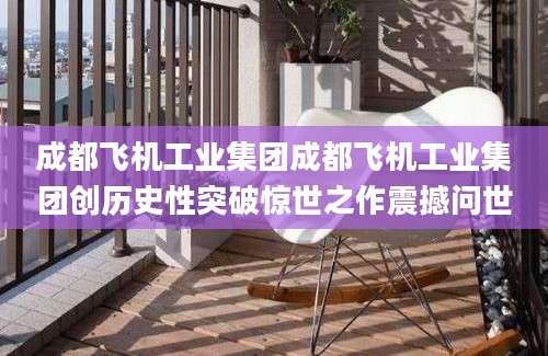 成都飞机工业集团成都飞机工业集团创历史性突破惊世之作震撼问世