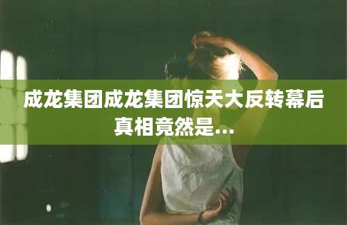 成龙集团成龙集团惊天大反转幕后真相竟然是...
