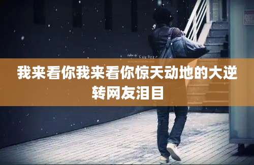 我来看你我来看你惊天动地的大逆转网友泪目