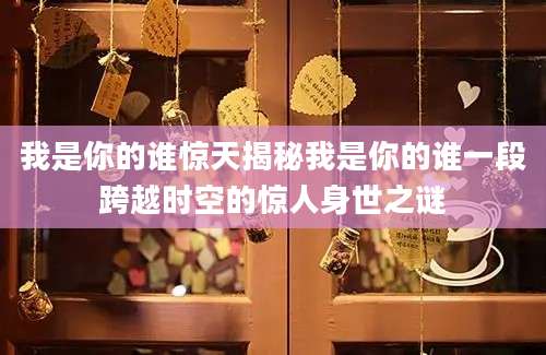 我是你的谁惊天揭秘我是你的谁一段跨越时空的惊人身世之谜