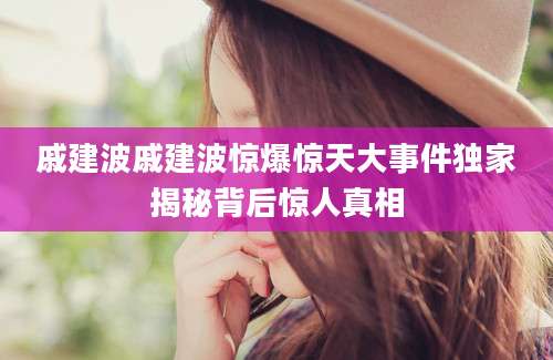 戚建波戚建波惊爆惊天大事件独家揭秘背后惊人真相