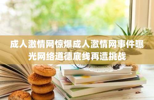 成人激情网惊爆成人激情网事件曝光网络道德底线再遭挑战