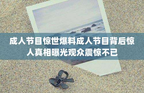 成人节目惊世爆料成人节目背后惊人真相曝光观众震惊不已
