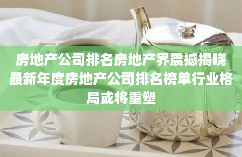 房地产公司排名房地产界震撼揭晓最新年度房地产公司排名榜单行业格局或将重塑