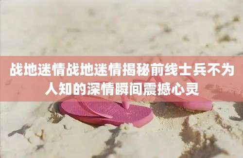 战地迷情战地迷情揭秘前线士兵不为人知的深情瞬间震撼心灵